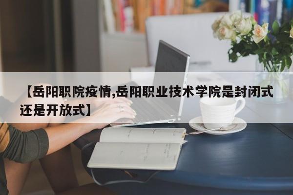 【岳阳职院疫情,岳阳职业技术学院是封闭式还是开放式】
