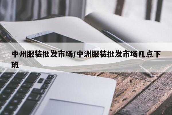 中州服装批发市场/中洲服装批发市场几点下班