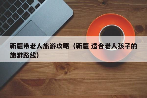 新疆带老人旅游攻略(新疆 适合老人孩子的旅游路线)