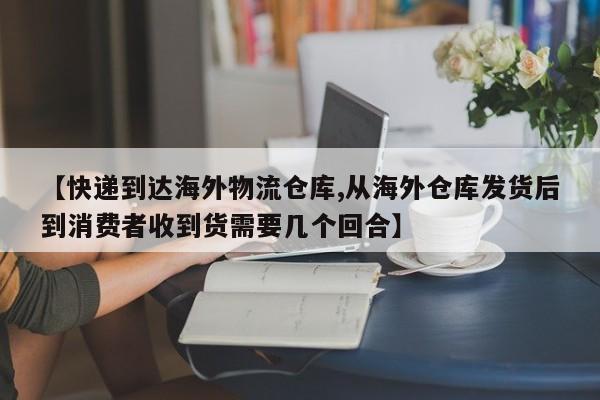 【快递到达海外物流仓库,从海外仓库发货后到消费者收到货需要几个回合】