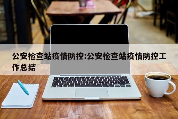 公安检查站疫情防控:公安检查站疫情防控工作总结