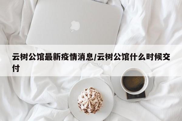 云树公馆最新疫情消息/云树公馆什么时候交付