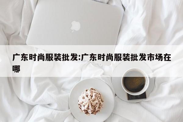 广东时尚服装批发:广东时尚服装批发市场在哪